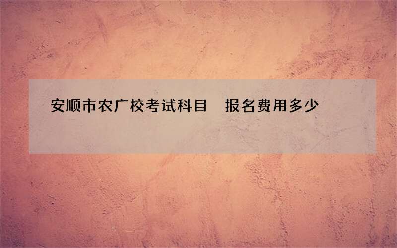 安顺市农广校考试科目 报名费用多少